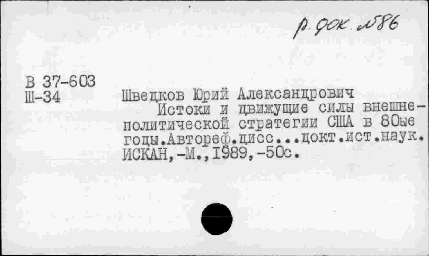 ﻿В 37-603 Ш-34
Шведков Юрий Александрович
Истоки и движущие силы внешне политической стратегии США в 80ые годы.Авторе®.дисс.•.докт.ист.наук ИСКАН,-М., 1989,-50с.